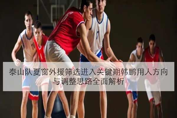 泰山队夏窗外援筛选进入关键期韩鹏用人方向与调整思路全面解析
